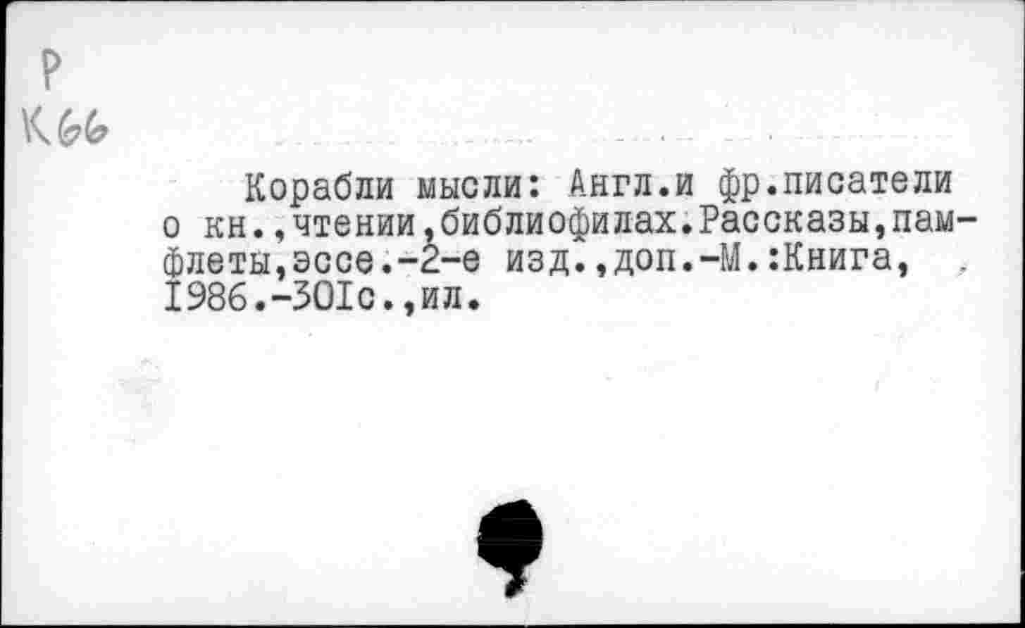 ﻿
Корабли мысли: Англ.и фр.писатели о кн.,чтении,библиофилах.Рассказы,памфлеты, эссе.-2-е изд.,доп.-М.:Книга, . 1986.-ЗО1с.,ил.